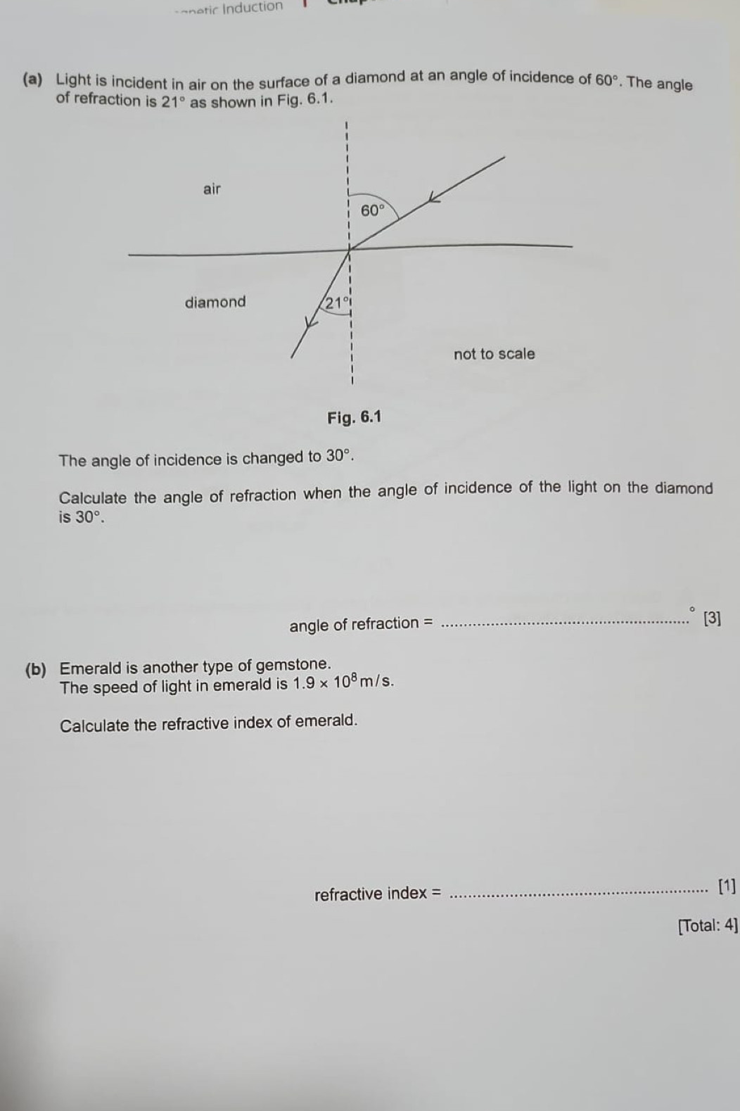 anetic Induction
(a) Light is incident in air on the surface of a diamond at an angle of incidence of 60° The angle
of refraction is 21° as shown in Fig. 6.1.
Fig. 6.1
The angle of incidence is changed to 30°.
Calculate the angle of refraction when the angle of incidence of the light on the diamond
is 30°.
angle of refraction = _[3]
(b) Emerald is another type of gemstone.
The speed of light in emerald is 1.9* 10^8m/s.
Calculate the refractive index of emerald.
refractive index =
_[1]
[Total: 4]