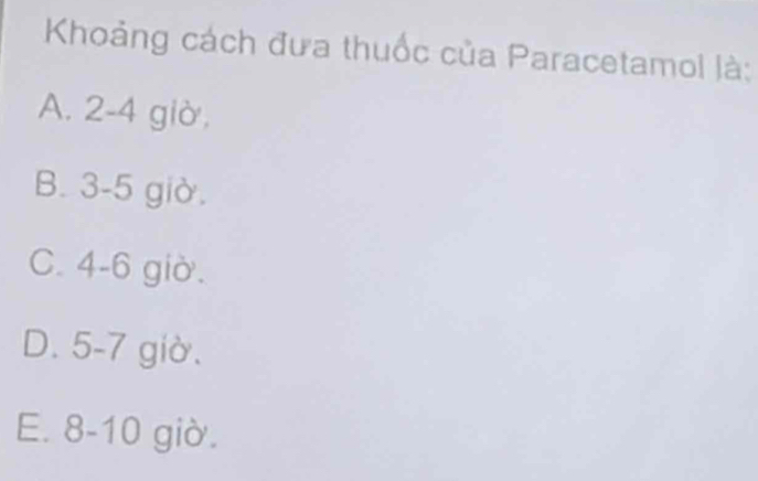 Khoảng cách đưa thuốc của Paracetamol là:
A. 2 -4 giờ,
B. 3 -5 giờ.
C. 4 -6 giờ.
D. 5 -7 giờ.
E. 8-10 giờ.