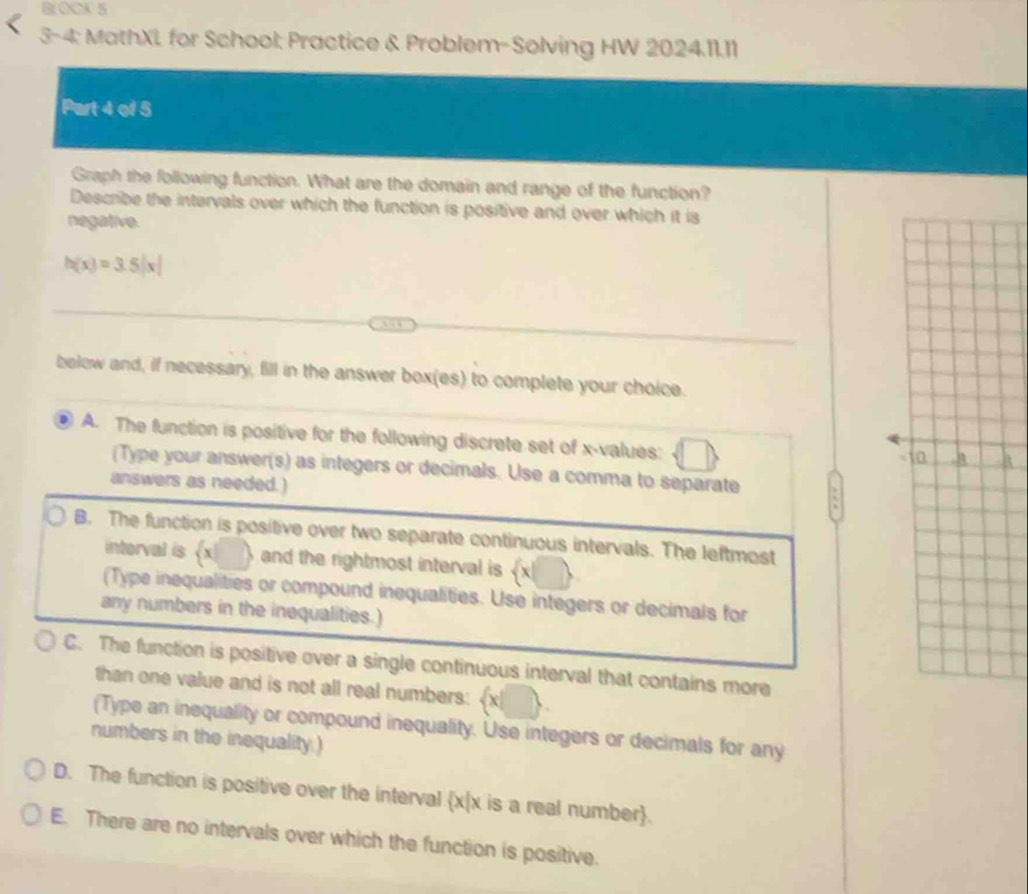 BLOCK 5
3-4; MathXL for School; Practice & Problem-Solving HW 2024.11.11
Part 4 of 5
Graph the following function. What are the domain and range of the function?
Describe the intervals over which the function is positive and over which it is
negative.
h(x)=3.5|x|
below and, if necessary, fill in the answer box(es) to complete your choice.
D A. The function is positive for the following discrete set of x -values:
(Type your answer(s) as integers or decimals. Use a comma to separate
answers as needed.)
B. The function is positive over two separate continuous intervals. The leftmost
interval is 《 x ) and the rightmost interval is  x|□
(Type inequalities or compound inequalities. Use integers or decimals for
any numbers in the inequalities.)
C. The function is positive over a single continuous interval that contains more
than one value and is not all real numbers:  x|□. 
(Type an inequality or compound inequality. Use integers or decimals for any
numbers in the inequality.)
D. The function is positive over the interval x|x is a real number.
E. There are no intervals over which the function is positive.