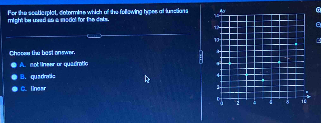 For the scatterplot, determine which of the following types of functions 
might be used as a model for the data.
a
Choose the best answer. 
:
A. not linear or quadratic
B. quadratic
C. linear