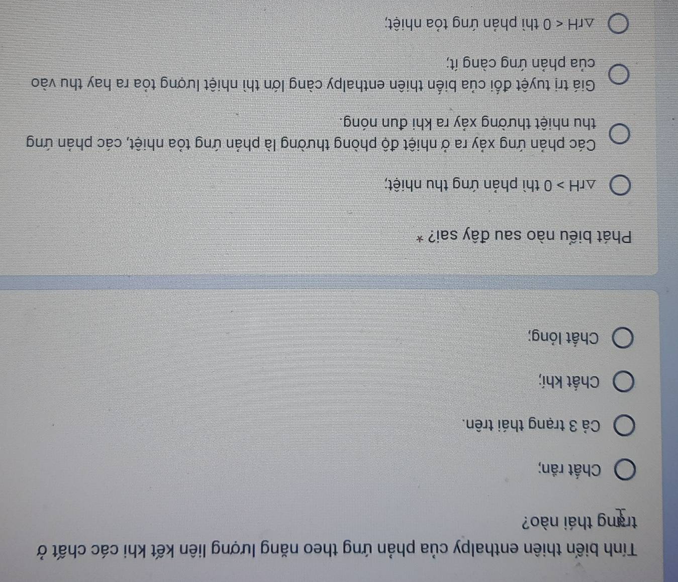 Tính biến thiên enthalpy của phản ứng theo năng lượng liên kết khi các chất ở
trang thái nào?
Chất răn;
Cả 3 trạng thái trên.
Chất khí;
Chất lỏng;
Phát biểu nào sau đây sai? *
△ rH>0 thì phản ứng thu nhiệt;
Các phản ứng xảy ra ở nhiệt độ phòng thường là phản ứng tỏa nhiệt, các phản ứng
thu nhiệt thường xảy ra khi đun nóng.
Giá trị tuyệt đối của biến thiên enthalpy càng lớn thì nhiệt lượng tỏa ra hay thu vào
của phản ứng càng ít;
△ rH<0</tex> thì phản ứng tỏa nhiệt;