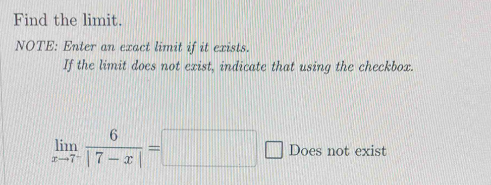 Find the limit. 
NOTE: Enter an exact limit if it exists. 
If the limit does not exist, indicate that using the checkbox.
limlimits _xto 7^- 6/|7-x| =□ Does not exist