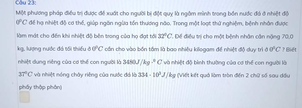 Một phương pháp điều trị được đề xuất cho người bị đột quỵ là ngâm mình trong bồn nước đá ở nhiệt độ
0°C để hạ nhiệt độ cơ thể, giúp ngăn ngừa tổn thương não. Trong một loạt thử nghiệm, bệnh nhân được 
làm mát cho đến khi nhiệt độ bên trong của họ đạt tới 32°C T. Để điều trị cho một bệnh nhân cân nặng 70,0
kg, lượng nước đá tối thiểu ở 0°C cần cho vào bồn tắm là bao nhiêu kilogam để nhiệt độ duy trì 00°C ? Biết 
nhiệt dung riêng của cơ thể con người là 34 480J/kg·^0C và nhiệt độ bình thường của cơ thể con người là
37°C và nhiệt nóng chảy riêng của nước đá là 334· 10^3J/kg (Viết kết quả làm tròn đến 2 chữ số sau dấu 
phẩy thập phân)