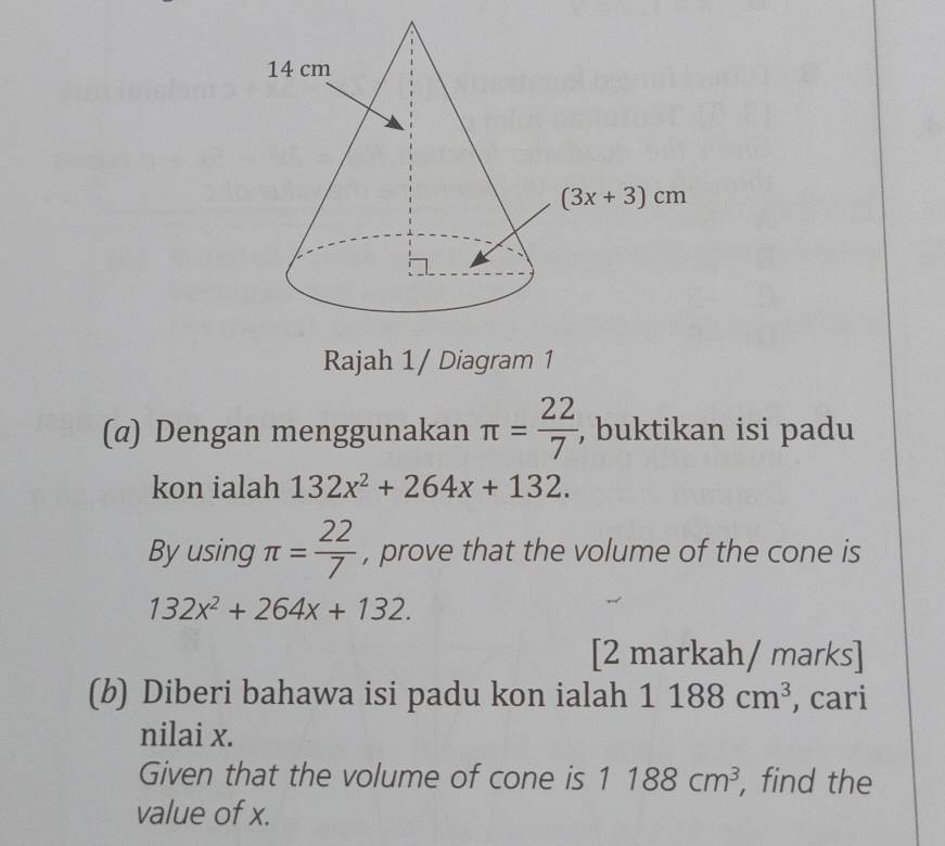 Rajah 1/ Diagram 1
(@) Dengan menggunakan π = 22/7  , buktikan isi padu
kon ialah 132x^2+264x+132.
By using π = 22/7  , prove that the volume of the cone is
132x^2+264x+132.
[2 markah/ marks]
(b) Diberi bahawa isi padu kon ialah 1188cm^3 , cari
nilai x.
Given that the volume of cone is 1188cm^3 , find the
value of x.