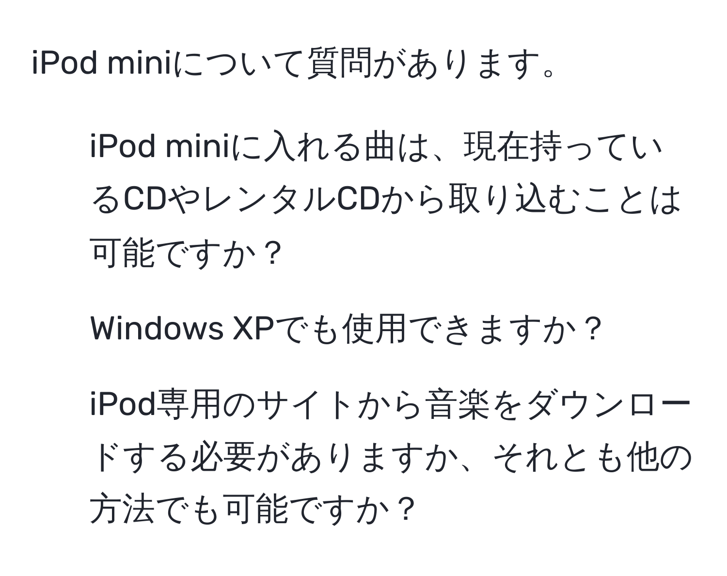 iPod miniについて質問があります。  
1. iPod miniに入れる曲は、現在持っているCDやレンタルCDから取り込むことは可能ですか？  
2. Windows XPでも使用できますか？  
3. iPod専用のサイトから音楽をダウンロードする必要がありますか、それとも他の方法でも可能ですか？