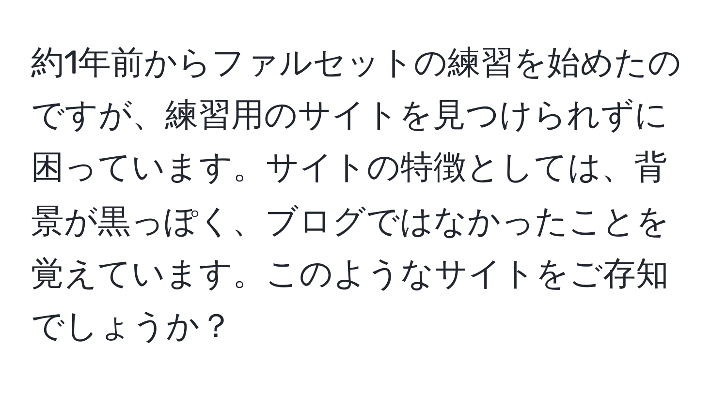 約1年前からファルセットの練習を始めたのですが、練習用のサイトを見つけられずに困っています。サイトの特徴としては、背景が黒っぽく、ブログではなかったことを覚えています。このようなサイトをご存知でしょうか？