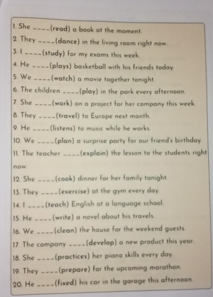 She ____(read) a book at the moment. 
2. They ---- (dance) in the living room right now. 
3. 1 _(study) for my exams this week 
4. He _(plays) basketball with his friends today 
5. We _(watch) a movie together tonight 
6. The children _(play) in the park every afternoon. 
7 She _(work) on a project for her company this week. 
8. They _(travel) to Europe next month. 
9. He __(Iistens) to music while he works 
IO. We _(plan) a surprise party for our friend's birthday. 
11. The teacher _(explain) the lesson to the students right 
now. 
12. She _(cook) dinner for her family tonight. 
13. They _ (exercise) at the gym every day. 
14. 1 _(teach) English at a language school. 
15. He _(write) a novel about his travels. 
16. We _(clean) the house for the weekend guests. 
17. The company ____(develop) a new product this year. 
18. She _(practices) her piano skills every day. 
19. They _(prepare) for the upcoming marathon. 
20. He _(fixed) his car in the garage this afternoon.