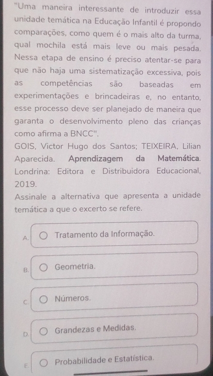 ''Uma maneira interessante de introduzir essa
unidade temática na Educação Infantil é propondo
comparações, como quem é o mais alto da turma,
qual mochila está mais leve ou mais pesada.
Nessa etapa de ensino é preciso atentar-se para
que não haja uma sistematização excessiva, pois
as competências são baseadas em
experimentações e brincadeiras e, no entanto,
esse processo deve ser planejado de maneira que
garanta o desenvolvimento pleno das crianças
como afirma a BNCC''.
GOIS, Victor Hugo dos Santos; TEIXEIRA, Lilian
Aparecida. Aprendizagem da Matemática.
Londrina: Editora e Distribuidora Educacional,
2019.
Assinale a alternativa que apresenta a unidade
temática a que o excerto se refere.
A. Tratamento da Informação.
B. Geometria.
C. Números.
D. Grandezas e Medidas.
E. Probabilidade e Estatística.