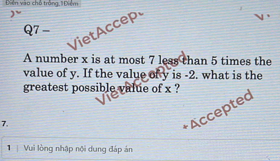 Điền vào chố trống,1Điểm 
VietAccep 
7- 
A number x is at most 7 less than 5 times the 
value of y. If the value of y is -2. what is the 
greatest possible value of x ? 
7. 
+ Accepted 
1 Vui lòng nhập nội dung đáp án