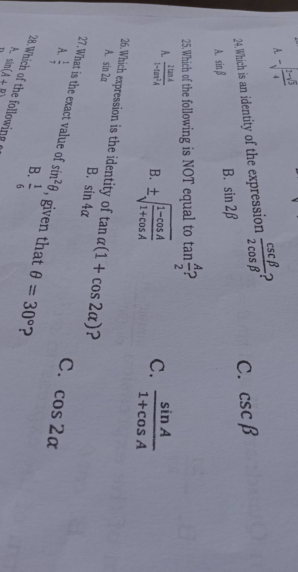 A. -sqrt(frac 2-sqrt 3)4
24.Which is an identity of the expression  csc beta /2cos beta   2
C. csc beta
A. sin beta
B. sin 2beta
25.Which of the following is NOT equal to tan  A/2 
A.  2tan A/1-tan^2A 
C.
B. ± sqrt(frac 1-cos A)1+cos A  sin A/1+cos A 
26. Which expression is the identity of tan alpha (1+cos 2alpha ) ?
A. sin 2alpha sin 4alpha
B.
A.  1/7 
C. cos 2alpha
27.What is the exact value of sin^2θ , given that θ =30° ?
B.  1/6 
A. sin (A+B)
D