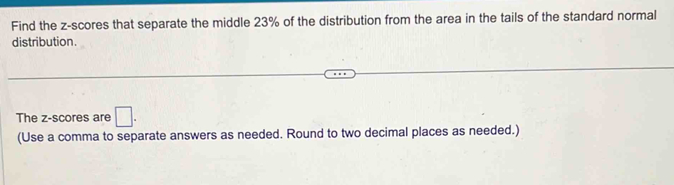 Find the z-scores that separate the middle 23% of the distribution from the area in the tails of the standard normal 
distribution. 
The z-scores are □. 
(Use a comma to separate answers as needed. Round to two decimal places as needed.)