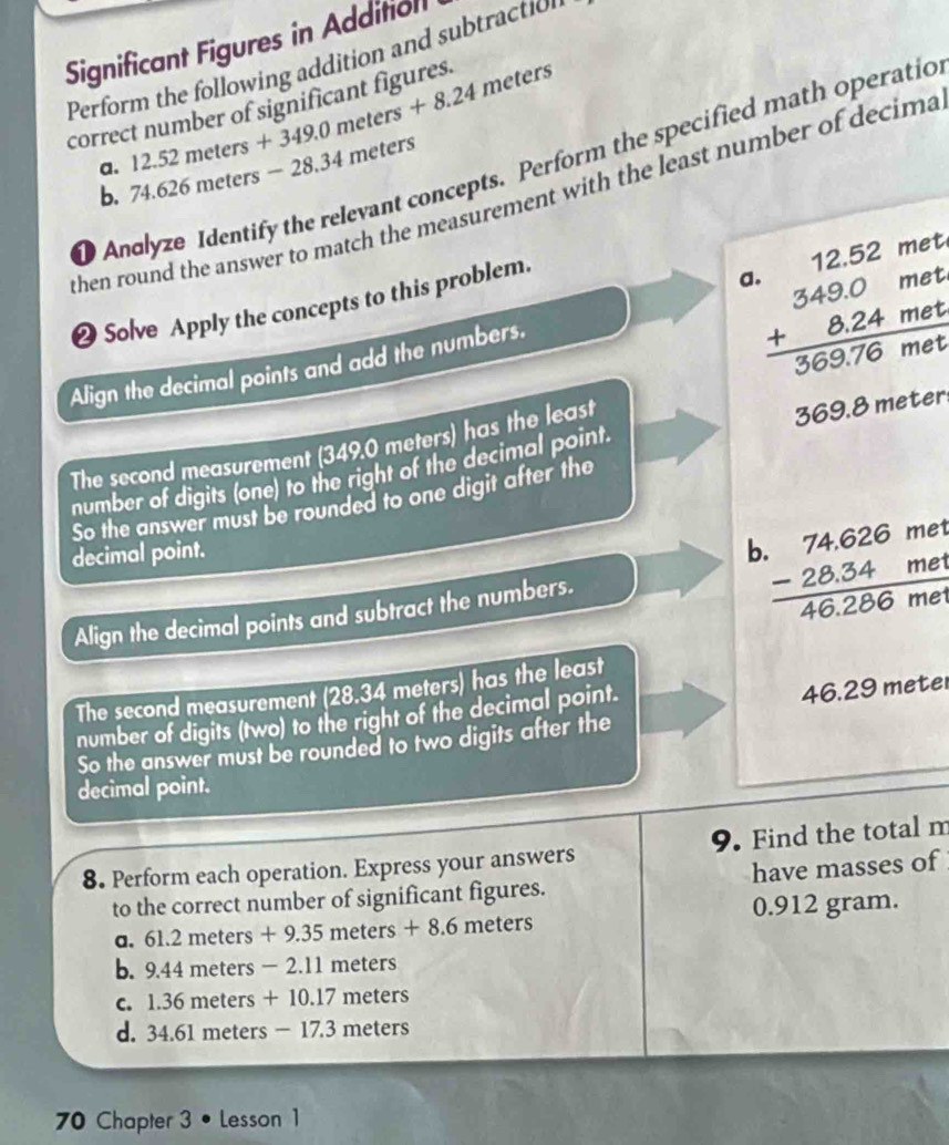 Significant Figures in Addition
Perform the following addition and subtraction
12.52meters+349.0meters+8.24
correct number of significant figures meters
a. 74.626meters-28.3 4 meters
Andlyze Identify the relevant concepts. Perform the specified math operatio
b.
then round the answer to match the measurement with the least number of decima
❷ Solve Apply the concepts to this problem.
 beginarrayr 12.52met 349.0met +8.24met hline 369.76metendarray
Align the decimal points and add the numbers.
The second measurement (349.0 meters) has the least
369. 
number of digits (one) to the right of the decimal point 69.8 meter.
So the answer must be rounded to one digit after the
decimal point. b beginarrayr .74.626me -28.34me hline 46.286meendarray
Align the decimal points and subtract the numbers.
The second measurement (28.34 meters) has the least
number of digits (two) to the right of the decimal point.
46.29 meter
So the answer must be rounded to two digits after the
decimal point.
8. Perform each operation. Express your answers 9. Find the total m
to the correct number of significant figures. have masses of
a. 61.2meters+9.35meters+8.6 meters 0.912 gram.
b. 9.44meters-2.11m neters
C. 1.36meters+10.17 meters
d. 34. 51meters-17.3 meters
70 Chapter 3 • Lesson1