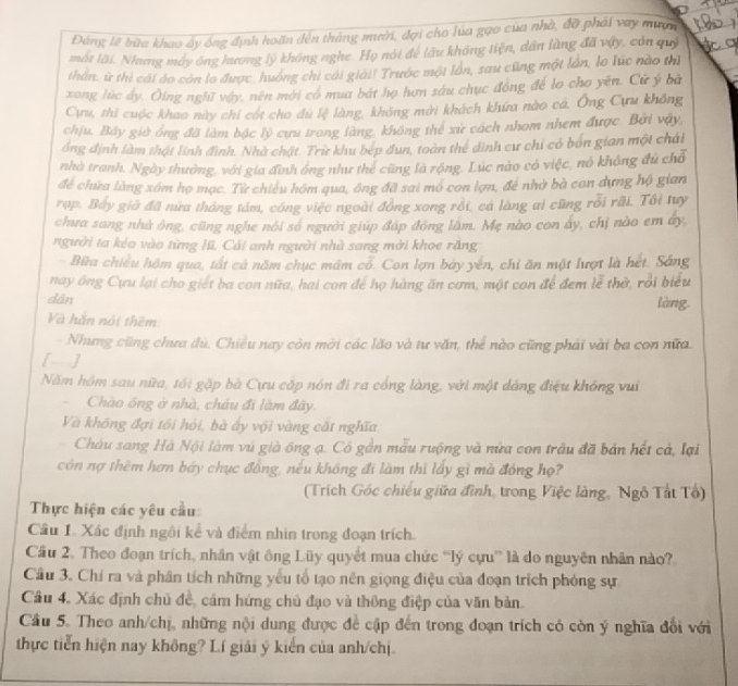 Đáng lẽ bữa khao ấy ông định hoãn đến tháng mười, đợi cho lua gạo của nhà, đỡ phải vay mượn
một lãi. Nhưng máy ông hương lý không nghe. Họ nói để lấu không tiện, dân làng đã vậy, còn quý
thần, ừ thì cái áo còn lo được, huống chi cái giải! Trước một lần, sau cũng một lần, le lúc nào thì
xong lúc dy. Ôing nghĩ vậy, nên mới có mua bát họ hơn sáu chục đồng để lo cho yên. Cứ ý bà
Cựu, thì cuộc khao này chi cót cho dù lệ làng, không mời khách khứa nào cá. Ông Cựu không
chịu, Bây giờ ông đã làm bậc lý cựu trong làng, không thể xử cách nhom nhem được. Bởi vậy,
ổng định làm thật lính đình. Nhà chặt. Trừ khu bép đun, toàn thể dinh cư chi có bón gian một chải
nhà tranh. Ngày thường, với gia đình ống như thẻ cũng là rộng. Lúc nào có việc, nó không đủ chỗ
để chứa làng xóm họ mọc. Từ chiêu hóm qua, ông đã sai mô con lợn, để nhớ bà con dựng hộ gian
rop. Bảy giờ đã nữa tháng tám, công việc ngoài đồng xong rồi, cả làng ai cũng rỗi rãi. Tôi tuy
chưa sang nhà ông, cũng nghe nói số người giúp đáp đóng lâm. Mẹ nào con ây, chị nào em ây,
người ta kéo vào từng lũ, Cái anh người nhà sang mời khoe răng
Bữa chiều hồm qua, tất cả năm chục mâm cổ. Con lợn bảy yến, chỉ ăn một lượt là hét. Sáng
nay ông Cựu lại cho giết ba con nữa, hai con để họ hàng ăn cơm, một con để đem lễ thờ, rồi biểu
dān làng
Và hắn nói thêm
- Nhưng cũng chưa dù, Chiều nay còn mời các lão và tư văn, thể nào cũng phải vài ba con nữa.
[]
Năm hồm sau nữa, tối gặp bà Cựu cấp nón đi ra cổng làng, với một dảng điệu không vui
Chào ông ở nhà, cháu đi làm đây.
Và không đợi tôi hỏi, bà ấy vội vàng cất nghĩa
Châu sang Hà Nội làm vú già ông ạ. Có gần mẫu ruộng và nửa con trâu đã bản hết cả, lại
còn nợ thêm hơn báy chục đồng, nếu không đi làm thì lấy gì mà đóng họ?
(Trích Góc chiếu giữa đình, trong Việc làng, Ngô Tất Tổ)
Thực hiện các yêu cầu:
Cầu 1. Xác định ngôi kể và điểm nhìn trong đoạn trích.
Cầu 2. Theo đoạn trích, nhân vật ông Lũy quyết mua chức “lý cựu” là do nguyên nhân nào?
Cầu 3. Chỉ ra và phân tích những yếu tổ tạo nên giọng điệu của đoạn trích phỏng sự
Cầu 4. Xác định chủ đề, cảm hứng chủ đạo và thông điệp của văn bản
Cầu 5. Theo anh/chị, những nội dung được đề cập đến trong đoạn trích có còn ý nghĩa đổi với
thực tiến hiện nay không? Lí giải ý kiến của anh/chị.