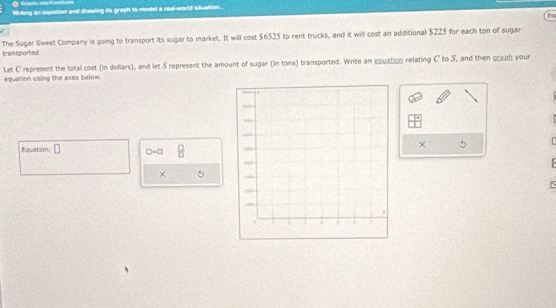 Whiting it equation and drawing its graph to model a real-world situation. 
The Sugar Sweet Company is going to transport its sugar to market. It will cost $6525 to rent trucks, and it will cost an additional $225 for each ton of sugar 
transported. 
Let C represent the total cost (in dollars), and let S represent the amount of sugar (in tons) transported. Write an equation relating C to S, and then graph your 
equation using the axes below. 
Equation □ 
× 5
□ =□  □ /□  
× 
`