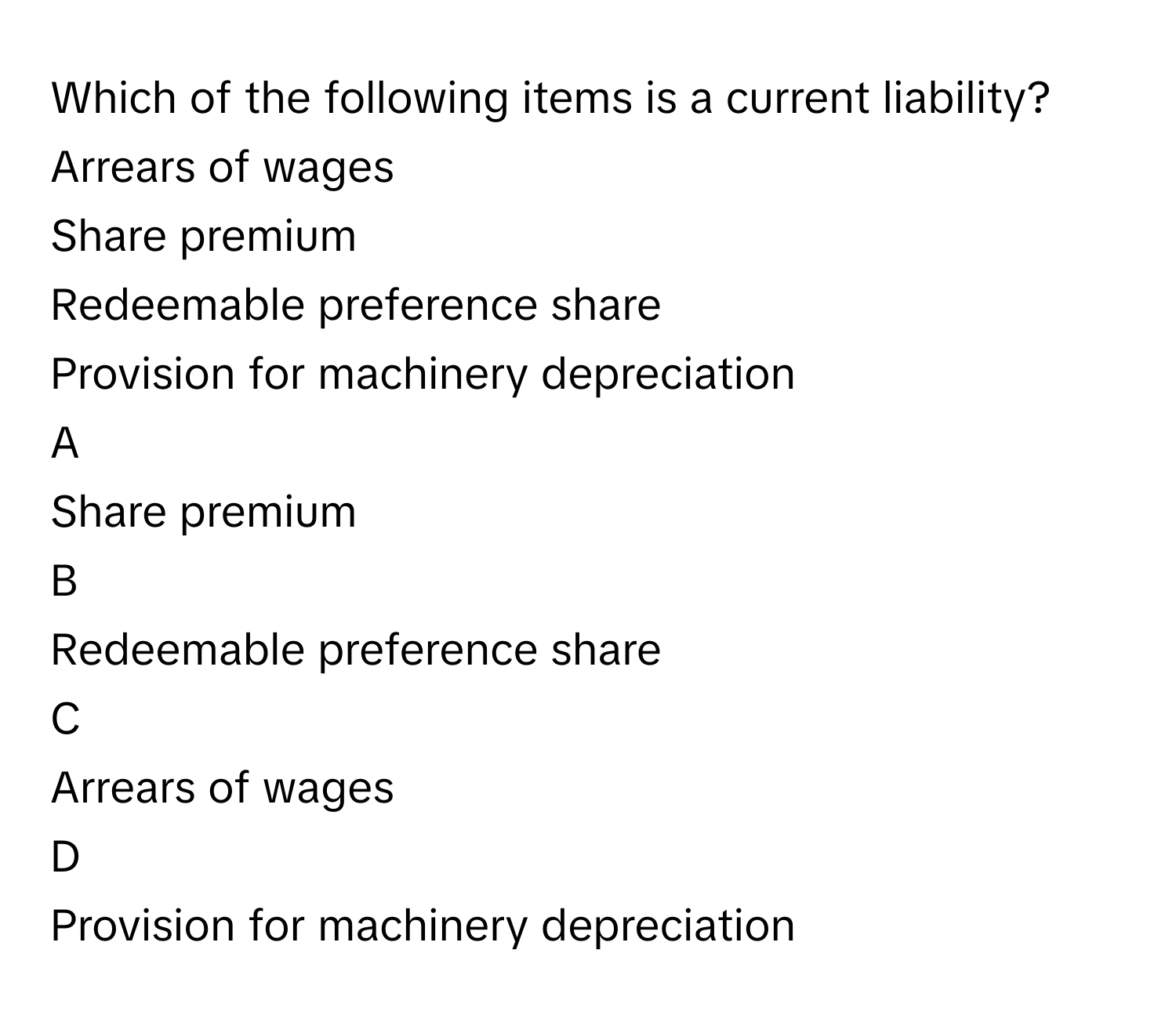 Which of the following items is a current liability?Arrears of wages
Share premium
Redeemable preference share
Provision for machinery depreciation

A  
Share premium 


B  
Redeemable preference share 


C  
Arrears of wages 


D  
Provision for machinery depreciation