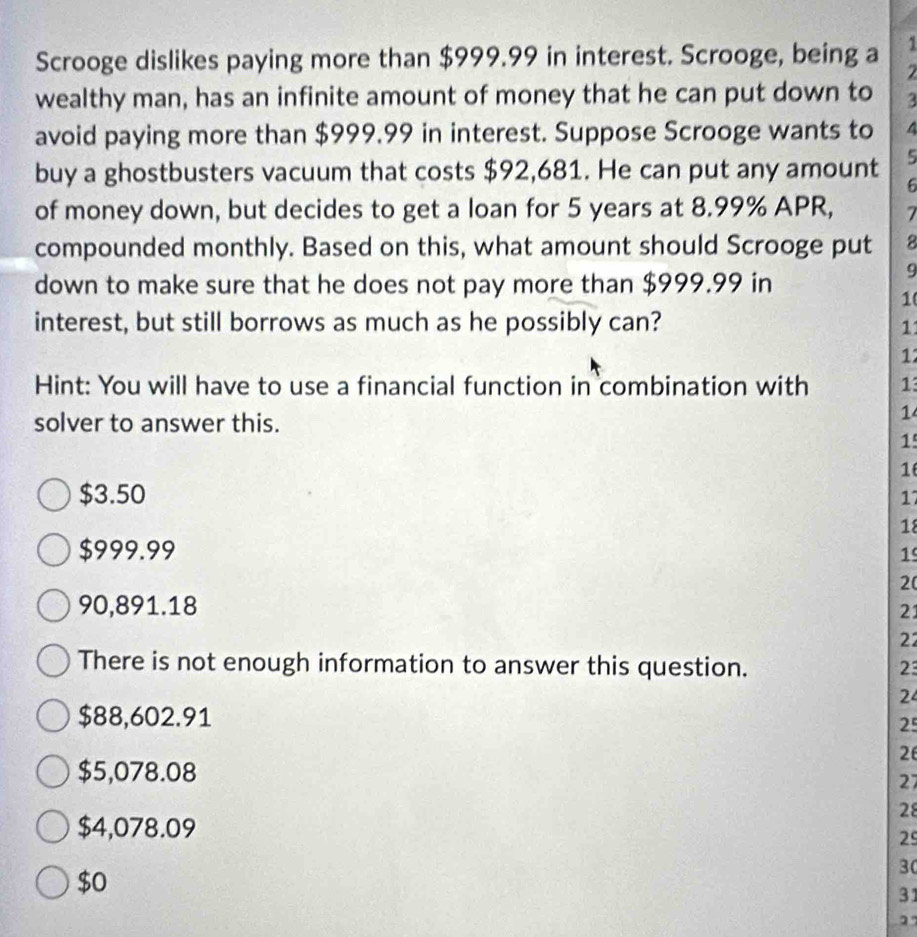 Scrooge dislikes paying more than $999.99 in interest. Scrooge, being a 2
wealthy man, has an infinite amount of money that he can put down to 3
avoid paying more than $999.99 in interest. Suppose Scrooge wants to 4
5
buy a ghostbusters vacuum that costs $92,681. He can put any amount 6
of money down, but decides to get a loan for 5 years at 8.99% APR, 7
compounded monthly. Based on this, what amount should Scrooge put 8
9
down to make sure that he does not pay more than $999.99 in
1
interest, but still borrows as much as he possibly can?
11
12
Hint: You will have to use a financial function in combination with 13
solver to answer this.
1
1
1
$3.50
17
18
$999.99 1
2(
90,891.18
21
22
There is not enough information to answer this question. 23
24
$88,602.91
25
26
$5,078.08
27
28
$4,078.09
29
$0
30
31