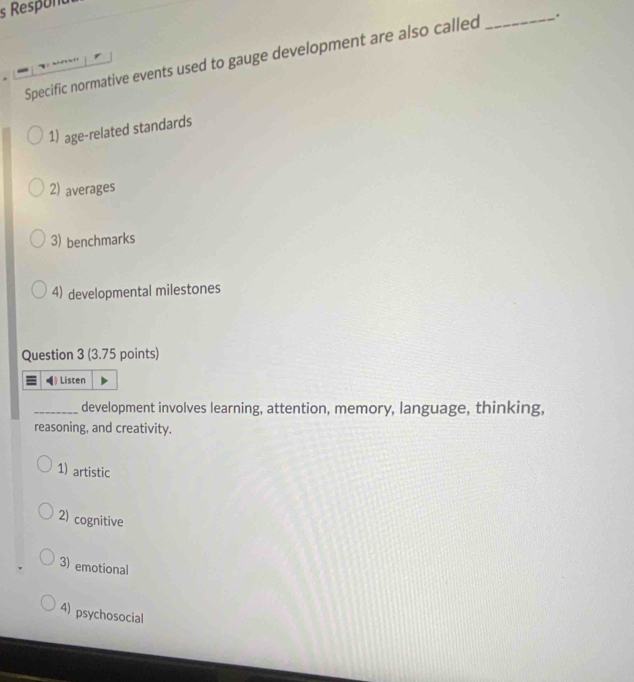 Respond
Specific normative events used to gauge development are also called _.
1) age-related standards
2) averages
3) benchmarks
4) developmental milestones
Question 3 (3.75 points)
Listen
_development involves learning, attention, memory, language, thinking,
reasoning, and creativity.
1) artistic
2) cognitive
3) emotional
4) psychosocial