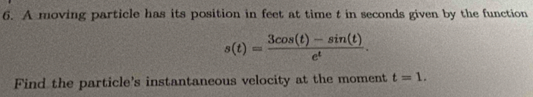 A moving particle has its position in feet at time t in seconds given by the function
s(t)= (3cos (t)-sin (t))/e^t . 
Find the particle's instantaneous velocity at the moment t=1.