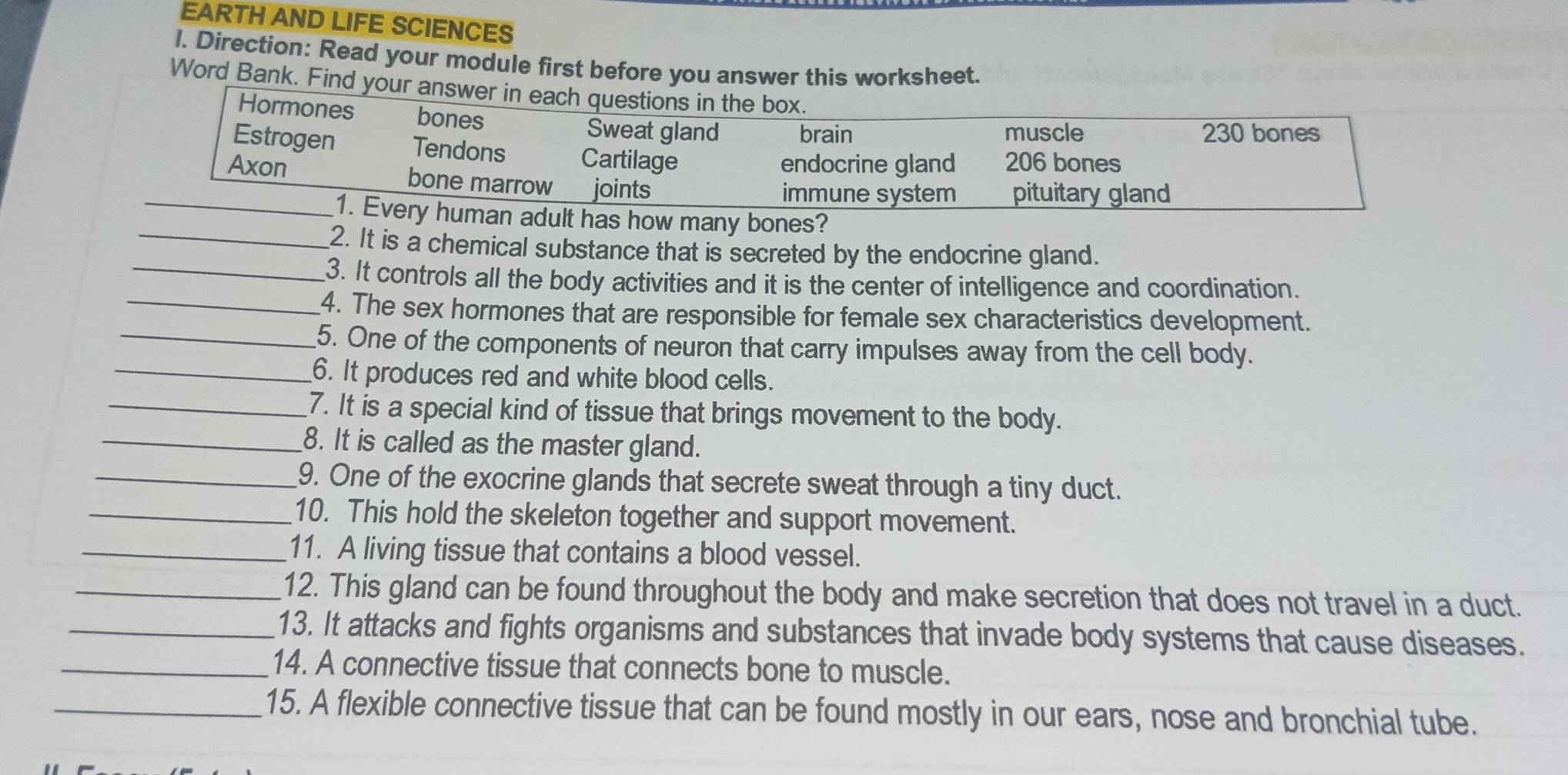 EARTH AND LIFE SCIENCES 
l. Direction: Read your module first before you answer this worksheet. 
Word Bank. Find your answer in e 
ny bones? 
_2. It is a chemical substance that is secreted by the endocrine gland. 
_3. It controls all the body activities and it is the center of intelligence and coordination. 
_4. The sex hormones that are responsible for female sex characteristics development. 
_5. One of the components of neuron that carry impulses away from the cell body. 
_6. It produces red and white blood cells. 
_7. It is a special kind of tissue that brings movement to the body. 
_8. It is called as the master gland. 
_9. One of the exocrine glands that secrete sweat through a tiny duct. 
_10. This hold the skeleton together and support movement. 
_11. A living tissue that contains a blood vessel. 
_12. This gland can be found throughout the body and make secretion that does not travel in a duct. 
_13. It attacks and fights organisms and substances that invade body systems that cause diseases. 
_14. A connective tissue that connects bone to muscle. 
_15. A flexible connective tissue that can be found mostly in our ears, nose and bronchial tube.