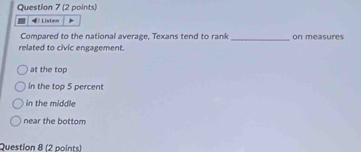 Listen
Compared to the national average, Texans tend to rank _on measures
related to civic engagement.
at the top
in the top 5 percent
in the middle
near the bottom
Question 8 (2 points)