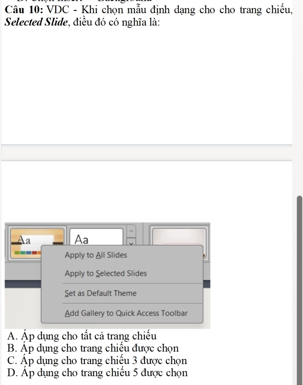 VDC - Khi chọn mẫu định dạng cho cho trang chiếu,
Selected Slide, điều đó có nghĩa là:
Aa
Aa
v
---- Apply to All Slides
Apply to Selected Slides
Set as Default Theme
Add Gallery to Quick Access Toolbar
A. Áp dụng cho tất cả trang chiếu
B. Áp dụng cho trang chiếu được chọn
C. Áp dụng cho trang chiếu 3 được chọn
D. Áp dụng cho trang chiếu 5 được chọn