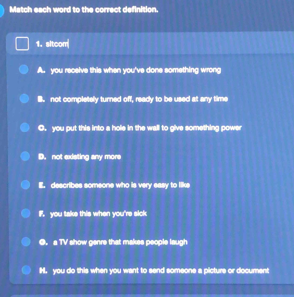 Match each word to the correct definition.
1. sitcom
A. you receive this when you've done something wrong
B. not completely turned off, ready to be used at any time
C. you put this into a hole in the wall to give something power
D. not existing any more
E. describes someone who is very easy to like
F. you take this when you're sick
O. a TV show genre that makes people laugh
H. you do this when you want to send someone a picture or document