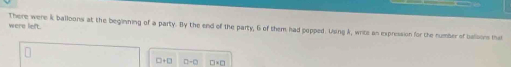 were left. 
There were k balloons at the beginning of a party. By the end of the party, 6 of them had popped. Using k, write an expression for the number of balloons that
□ +□ □ -□ □ * □