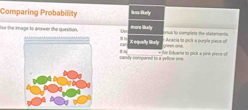 Comparing Probability less likely 
Use the image to answer the question. Use more likely enus to complete the statements. 
It is r Acacia to pick a purple piece of 
can X equally likely 
green one. 
It is for Eduarte to pick a pink piece of 
candy compared to a yellow one.