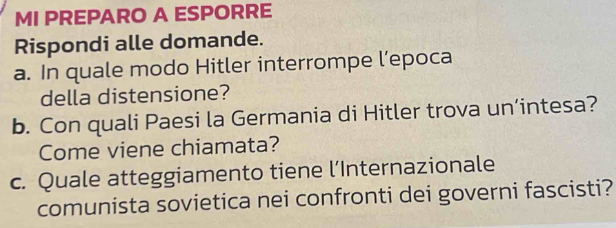 MI PREPARO A ESPORRE 
Rispondi alle domande. 
a. In quale modo Hitler interrompe l’epoca 
della distensione? 
b. Con quali Paesi la Germania di Hitler trova un’intesa? 
Come viene chiamata? 
c. Quale atteggiamento tiene l’Internazionale 
comunista sovietica nei confronti dei governi fascisti?