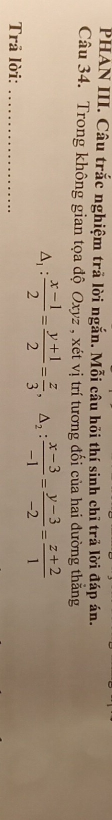 PHAN III. Câu trắc nghiệm trả lời ngắn. Mỗi câu hồi thí sinh chỉ trả lời đáp án. 
Câu 34. Trong không gian tọa độ Oxyz , xét vị trí tương đối của hai đường thắng
△ _1: (x-1)/2 = (y+1)/2 = z/3 , △ _2: (x-3)/-1 = (y-3)/-2 = (z+2)/1 
Trả lời:_