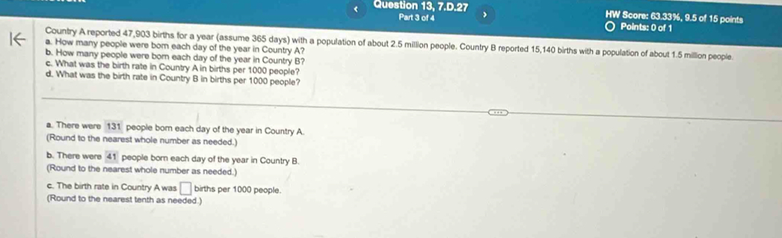 Question 13, 7.D.27 * Score: 63.33%, 9.5 of 15 points 
HW 
Part 3 of 4 Points: 0 of 1 
Country A reported 47,903 births for a year (assume 365 days) with a population of about 2.5 million people. Country B reported 15,140 births with a population of about 1.5 million people. 
a. How many people were born each day of the year in Country A? 
b. How many people were born each day of the year in Country B? 
c. What was the birth rate in Country A in births per 1000 people? 
d. What was the birth rate in Country B in births per 1000 people? 
a. There were 131 people bor each day of the year in Country A. 
(Round to the nearest whole number as needed.) 
b. There were 41 people born each day of the year in Country B. 
(Round to the nearest whole number as needed.) 
c. The birth rate in Country A was □ births per 1000 people. 
(Round to the nearest tenth as needed.)