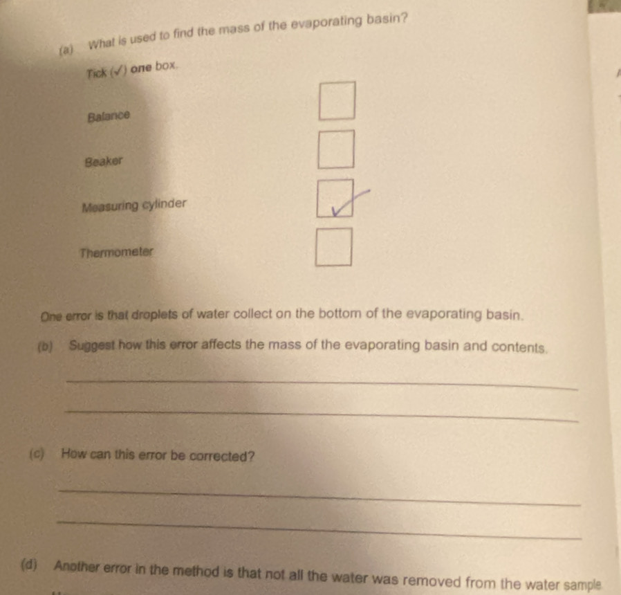 What is used to find the mass of the evaporating basin?
Tick (√) one box.
Balance
Beaker
Measuring cylinder
Thermometer
One error is that droplets of water collect on the bottom of the evaporating basin.
(b) Suggest how this error affects the mass of the evaporating basin and contents.
_
_
(c) How can this error be corrected?
_
_
(d) Another error in the method is that not all the water was removed from the water sample