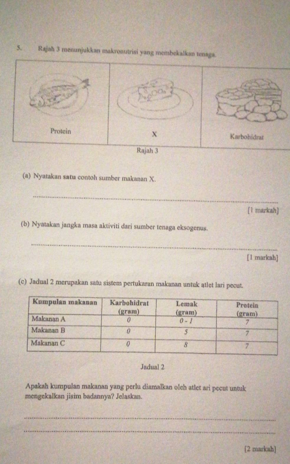 Rajah 3 menunjukkan makronutrisi yang membekalkan tenaga. 
Rajah 3 
(a) Nyatakan satu contoh sumber makanan X. 
_ 
[1 markah] 
(b) Nyatakan jangka masa aktiviti dari sumber tenaga eksogenus. 
_ 
[1 markah] 
(c) Jadual 2 merupakan satu sistem pertukaran makanan untuk atlet lari pecut. 
Jadual 2 
Apakah kumpulan makanan yang perlu diamalkan oleh atlet ari pecut untuk 
mengekalkan jisim badannya? Jelaskan. 
_ 
_ 
[2 markah]