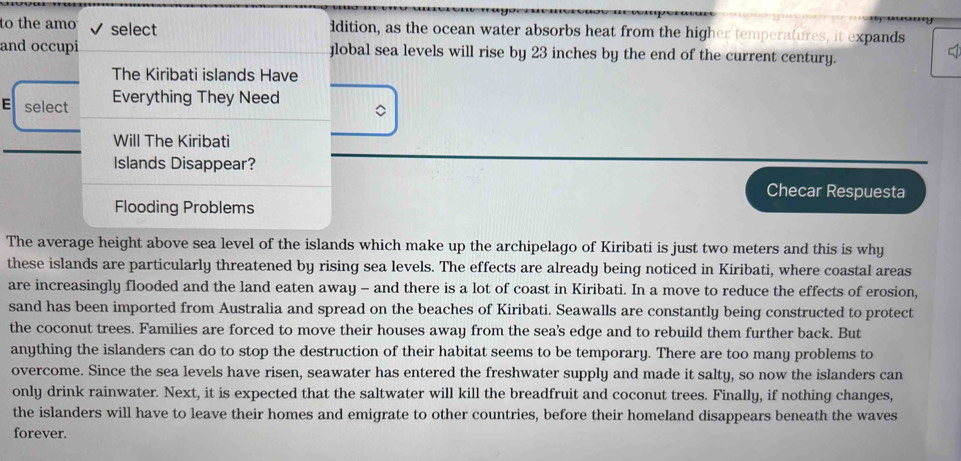 to the amo select idition, as the ocean water absorbs heat from the higher temperatures, it expands 
and occupi Jlobal sea levels will rise by 23 inches by the end of the current century. 
The Kiribati islands Have 
E select Everything They Need 
。 
Will The Kiribati 
Islands Disappear? 
Checar Respuesta 
Flooding Problems 
The average height above sea level of the islands which make up the archipelago of Kiribati is just two meters and this is why 
these islands are particularly threatened by rising sea levels. The effects are already being noticed in Kiribati, where coastal areas 
are increasingly flooded and the land eaten away - and there is a lot of coast in Kiribati. In a move to reduce the effects of erosion, 
sand has been imported from Australia and spread on the beaches of Kiribati. Seawalls are constantly being constructed to protect 
the coconut trees. Families are forced to move their houses away from the sea's edge and to rebuild them further back. But 
anything the islanders can do to stop the destruction of their habitat seems to be temporary. There are too many problems to 
overcome. Since the sea levels have risen, seawater has entered the freshwater supply and made it salty, so now the islanders can 
only drink rainwater. Next, it is expected that the saltwater will kill the breadfruit and coconut trees. Finally, if nothing changes, 
the islanders will have to leave their homes and emigrate to other countries, before their homeland disappears beneath the waves 
forever.