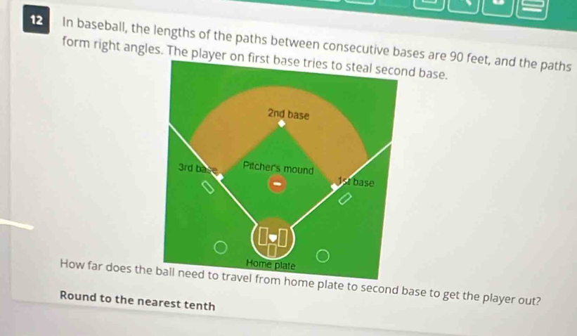 In baseball, the lengths of the paths between consecutive bases are 90 feet, and the paths 
form right angles. The player d base. 
How far does them home plate to second base to get the player out? 
Round to the nearest tenth