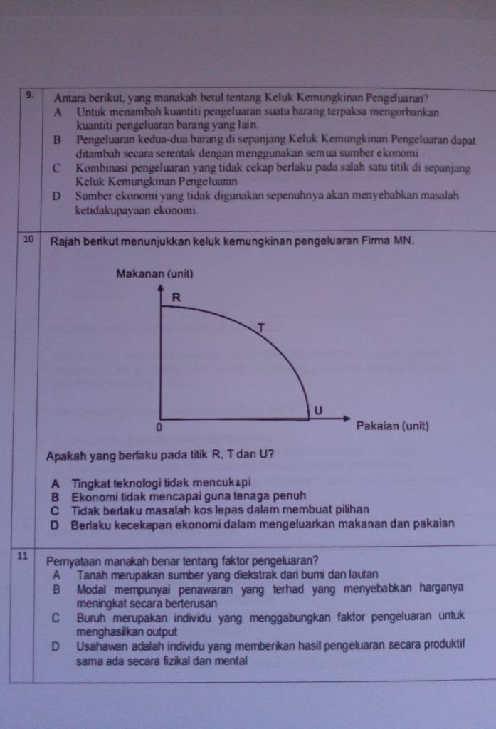 Antara berikut, yang manakah betul tentang Keluk Kemungkinan Pengeluaran?
A Untuk menambah kuantiti pengeluaran suatu barang terpaksa mengorbankan
kuantiti pengeluaran barang yang lain.
B Pengeluaran kedua-dua barang di sepanjang Keluk Kemungkinan Pengeluaran dapat
ditambah secara serentak dengan menggunakan semua sumber ekonomi
C Kombinasi pengeluaran yang tidak cekap berlaku pada salah satu titik di sepanjang
Keluk Kemungkinan Pengeluaran
D Sumber ekonomi yang tidak digunakan sepenuhnya akan menyebabkan masalah
ketidakupayaan ekonomi.
10 Rajah berikut menunjukkan keluk kemungkinan pengeluaran Firma MN.
Makanan (unil)
R
U
0 Pakaian (unit)
Apakah yang berlaku pada titik R, T dan U?
A Tingkat teknologi tidak mencuk⊥pi
B Ekonomi tidak mencapai guna tenaga penuh
C Tidak berlaku masalah kos lepas dalam membuat pilihan
D Berlaku kecekapan ekonomi dalam mengeluarkan makanan dan pakaian
11 Peryataan manakah benar tentang faktor pengeluaran?
A Tanah merupakan sumber yang diekstrak dari bumi dan lautan
B Modal mempunyai penawaran yang terhad yang menyebabkan harganya
meningkat secara berterusan
C Buruh merupakan individu yang menggabungkan faktor pengeluaran untuk
menghasilkan output
D Usahawan adalah individu yang memberikan hasil pengeluaran secara produktif
sama ada secara fizikal dan mental