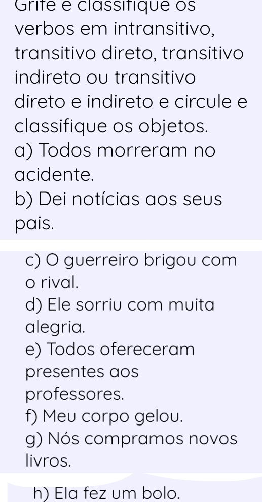 Grifé e classitique os 
verbos em intransitivo, 
transitivo direto, transitivo 
indireto ou transitivo 
direto e indireto e circule e 
classifique os objetos. 
a) Todos morreram no 
acidente. 
b) Dei notícias aos seus 
pais. 
c) O guerreiro brigou com 
o rival. 
d) Ele sorriu com muita 
alegria. 
e) Todos ofereceram 
presentes aos 
professores. 
f) Meu corpo gelou. 
g) Nós compramos novos 
livros. 
h) Ela fez um bolo.