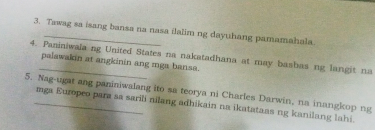 Tawag sa isang bansa na nasa ilalim ng dayuhang pamamahala. 
4. Paniniwala ng United States na nakatadhana at may basbas ng langit na 
palawakin at angkinin ang mga bansa. 
5. Nag-ugat ang paniniwalang ito sa teorya ni Charles Darwin, na inangkop ng 
mga Europeo para sa sarili nilang adhikain na ikatataas ng kanilang lahi.