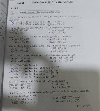 tổng và hiệu của hai vệc-tơ
A. Đề 1
TAN 1. Câu trắc nghiệm nhiều phương án lựa chọn
ding dùng? Câu 1. Cho Mf là trang điểm của đoạn tiẳng AB. Khẳng định nào sau đây là khẳng
c,c X overline IA+overline IH=overline AB với 7 là diểm bắt là wới I à điển bi k. D vector AM+vector MB=vector 6.
C. vector IA+vector IB=vector IM overline AB+overline BB=6.
N  Câu 3, Cho kinh hình hình ABCD có tâm O. Khẳng định nào san đây sa 15. vector OA+vector OC=vector 6.
A. vector OB+vector OD=vector BD.
C. vector AB=vector DC. D. vector AB+vector AD=vector AC
can á. Dẵng thức nào sau đây luôn đùng với nọi điểm A, J. C bắt kái
A. overline AB+overline CB=overline AC. B. vector CA+vector AC=vector AD
C. vector AB=vector AC=vector BC D. vector BC-vector AC=vector AB.
Câu L. Cầu ha điểm A, B, C phần biệt. Dảng thức nào sau đây là dồng thức sai3
A. vector BA+vector AC=vector BC. 15. vector AB+vector BC=vector AC.
a vector CA+vector AB=vector BC. D. vector AB-vector AC=vector CB.
Câu 5. Gọi Ô là tâm binh bình bành A.BC.D. Đồng thờc nào sau dây sa
A. vector AB-vector AD=vector DB B. vector BC=vector BA=vector DC-vector DA
C. vector OA-vector OB=vector CD. D. vector OB-vector OC=vector OD-vector OA
Câu 6. Chọn khẳng định sai?
A Nếu 1 là trung điểm đoạn At tài vector AJ+vector IB=vector AB.
B. Nếu / là trung diểm đoạn AB thì vector IA+vector BI=vector 0.
C. Nếu / là trung điểm đoạn AB thủ vector AI+vector BI=vector 0.
D. Nều ∫ là trung diểm đoạn AB thì vector IA+vector IB=vector 0.
Cầu 7. Cho tam giáo ABC. Khẳng định nào sau đây là sai?
A vector AB-vector AC=vector CB. B. vector AB+vector BA=vector 0.
C vector AB-vector AC-vector BC. D, vector AB+vector BC=vector AC.
Câu 8. Gọi G là trọng tâm của tam giác ABC và M là điểm bắt kỳ, Chọn khẳng đình
sai trong nác khẳng định sau. vector MA+vector MB+vector MC=3vector MC
A. vector AG+vector BG+vector CG=vector 0. B.
C. vector GA+vector GB+vector GC=vector 0. D. vector MA+vector MB+vector MC=vector MG.
Trang 69/257