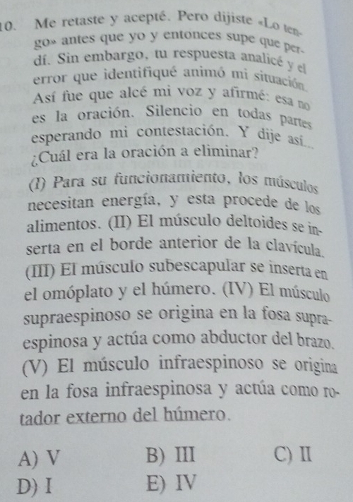 Me retaste y acepté. Pero dijiste «Lo ten»
go» antes que yo y entonces supe que per.
dí. Sin embargo, tu respuesta analicé y el
error que identifiqué animó mi situación.
Así fue que alcé mi voz y afirmé: esa no
es la oración. Silencio en todas partes
esperando mi contestación. Y dije así....
¿Cuál era la oración a eliminar?
(I) Para su funcionamiento, los músculos
necesitan energía, y esta procede de los
alimentos. (II) El músculo deltoides se ín-
serta en el borde anterior de la clavícula.
III) El músculo subescapular se inserta en
el omóplato y el húmero. (IV) El músculo
supraespinoso se origina en la fosa supra-
espinosa y actúa como abductor del brazo.
(V) El músculo infraespinoso se origina
en la fosa infraespinosa y actúa como ro-
tador externo del húmero.
A) V B) III C) Ⅱ
D) Ⅰ E) IV