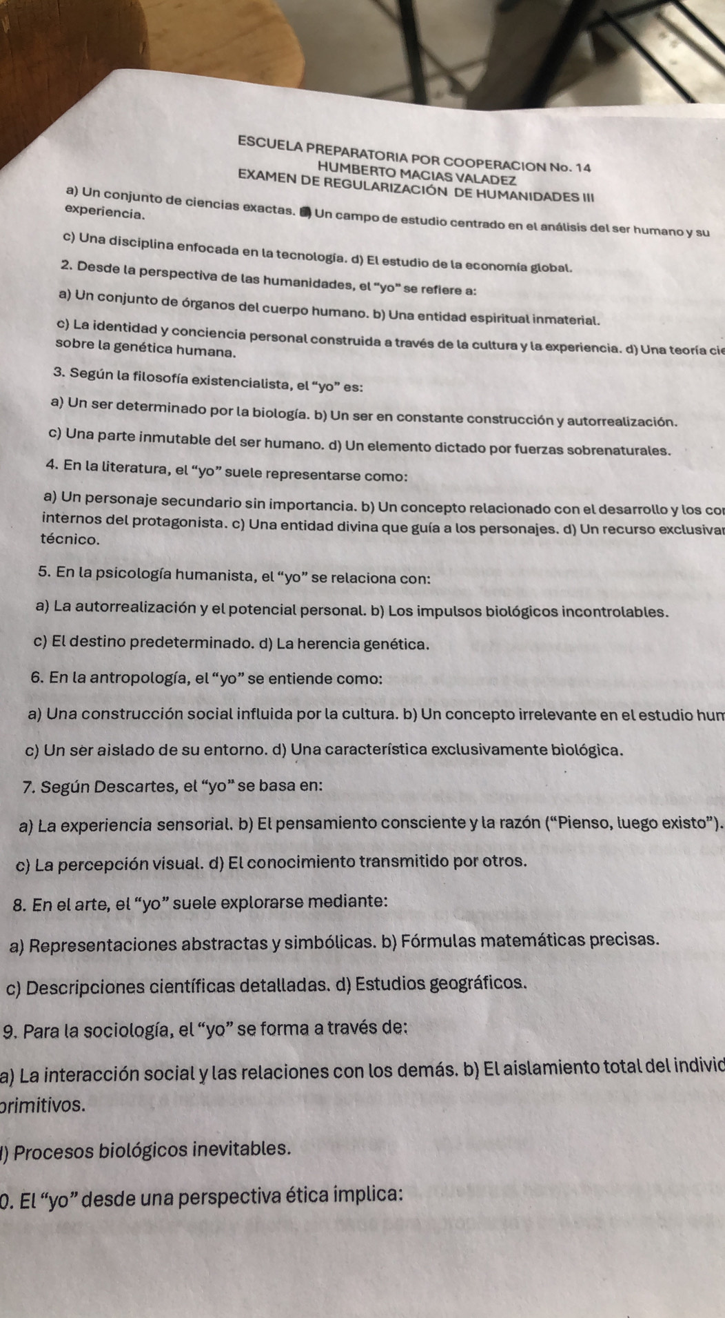 ESCUELA PREPARATORIA POR COOPERACION No. 14
HUMBERTO MACIAS VALADEZ
EXAMEN DE REGULARIZACION DE HUMANIDADES III
experiencia.
a) Un conjunto de ciencias exactas. E Un campo de estudio centrado en el análisis del ser humano y su
c) Una disciplina enfocada en la tecnología. d) El estudio de la economía global.
2. Desde la perspectiva de las humanidades, el “yo” se refiere a:
a) Un conjunto de órganos del cuerpo humano. b) Una entidad espiritual inmaterial.
c) La identidad y conciencia personal construida a través de la cultura y la experiencia. d) Una teoría cie
sobre la genética humana.
3. Según la filosofía existencialista, el “yo” es:
a) Un ser determinado por la biología. b) Un ser en constante construcción y autorrealización.
c) Una parte inmutable del ser humano. d) Un elemento dictado por fuerzas sobrenaturales.
4. En la literatura, el “yo” suele representarse como:
a) Un personaje secundario sin importancia. b) Un concepto relacionado con el desarrollo y los co
internos del protagonista. c) Una entidad divina que guía a los personajes. d) Un recurso exclusivar
técnico.
5. En la psicología humanista, el “yo” se relaciona con:
a) La autorrealización y el potencial personal. b) Los impulsos biológicos incontrolables.
c) El destino predeterminado. d) La herencia genética.
6. En la antropología, el “yo” se entiende como:
a) Una construcción social influida por la cultura. b) Un concepto irrelevante en el estudio hum
c) Un ser aislado de su entorno. d) Una característica exclusivamente biológica.
7. Según Descartes, el “yo” se basa en:
a) La experiencia sensorial. b) El pensamiento consciente y la razón (“Pienso, luego existo”).
c) La percepción visual. d) El conocimiento transmitido por otros.
8. En el arte, el “yo” suele explorarse mediante:
a) Representaciones abstractas y simbólicas. b) Fórmulas matemáticas precisas.
c) Descripciones científicas detalladas. d) Estudios geográficos.
9. Para la sociología, el “yo” se forma a través de:
a) La interacción social y las relaciones con los demás. b) El aislamiento total del indivio
primitivos.
() Procesos biológicos inevitables.
0. El “yo” desde una perspectiva ética ímplica: