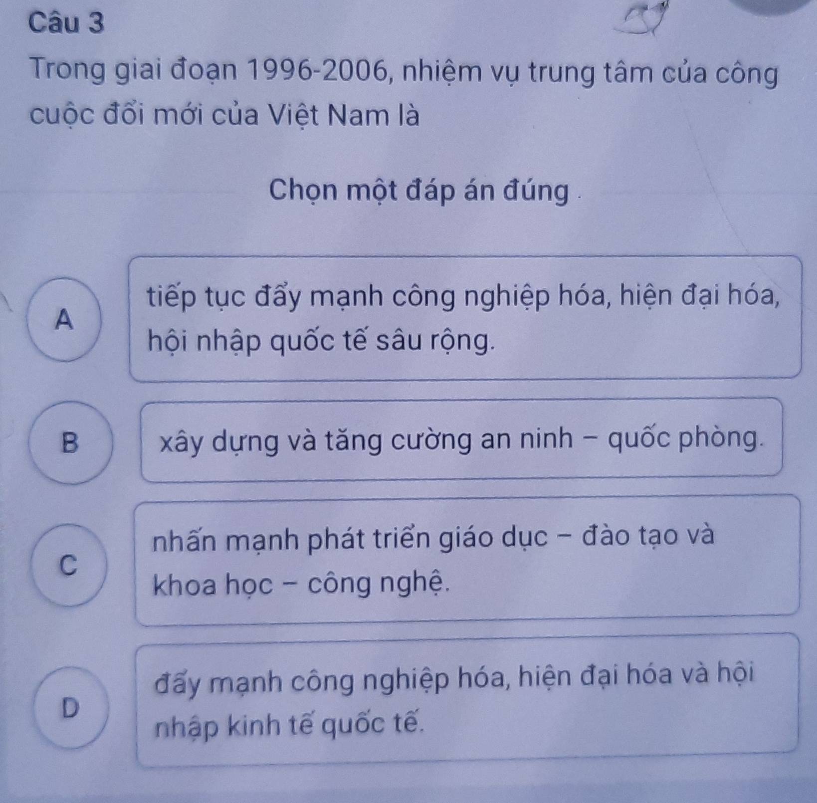 Trong giai đoạn 1996-2006, nhiệm vụ trung tâm của công
cuộc đổi mới của Việt Nam là
Chọn một đáp án đúng .
tiếp tục đẩy mạnh công nghiệp hóa, hiện đại hóa,
A
hội nhập quốc tế sâu rộng.
B xây dựng và tăng cường an ninh - quốc phòng.
nhấn mạnh phát triển giáo dục - đào tạo và
C
khoa học - công nghệ.
đấy mạnh công nghiệp hóa, hiện đại hóa và hội
D
nhập kinh tế quốc tế.