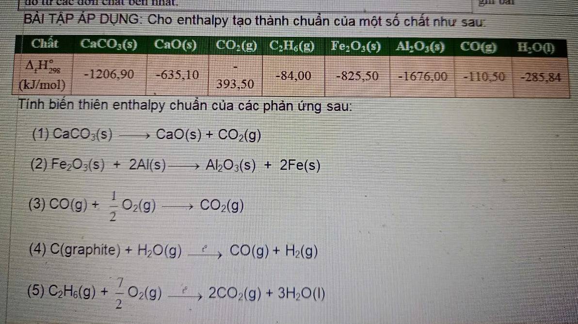 do từ các don chất ben nhất.
BẢI TẢP ẢP DỤNG: Cho enthalpy tạo thành chuẩn của một số chất như sau:
Tính biến thiên enthalpy chuẩn của các phản ứng sau:
(1) CaCO_3(s)to CaO(s)+CO_2(g)
(2) Fe_2O_3(s)+2Al(s)to Al_2O_3(s)+2Fe(s)
(3) CO(g)+ 1/2 O_2(g)to CO_2(g)
(4) C(graphite)+H_2O(g)_ ∴ CO(g)+H_2(g)
(5) C_2H_6(g)+ 7/2 O_2(g)xrightarrow ?2CO_2(g)+3H_2O(l)