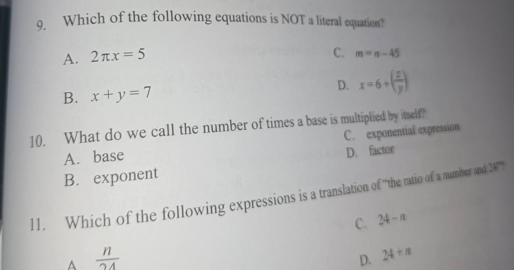 Which of the following equations is NOT a literal equation?
A. 2π x=5
C. m=n-45
B. x+y=7
D. x=6+( z/y )
10. What do we call the number of times a base is multiplied by itself?
C. exponential expression
A. base
B. exponent D. factor
11. Which of the following expressions is a translation of “the ratio of a number and 241 '”?
C. 24-n
A  n/24 
D. 24+n