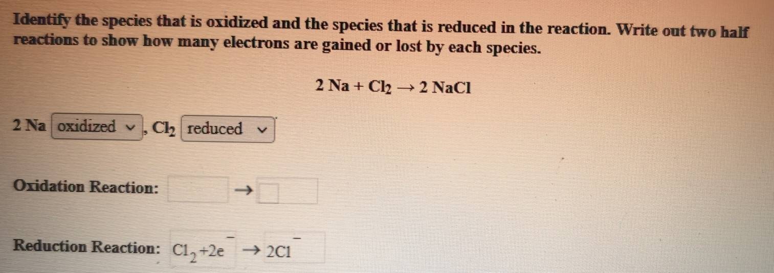 Identify the species that is oxidized and the species that is reduced in the reaction. Write out two half 
reactions to show how many electrons are gained or lost by each species.
2Na+Cl_2to 2NaCl
2 Na oxidized Cl_2 reduced 
Oxidation Reaction: 
Reduction Reaction: Cl_2+2e^-to 2Cl^-