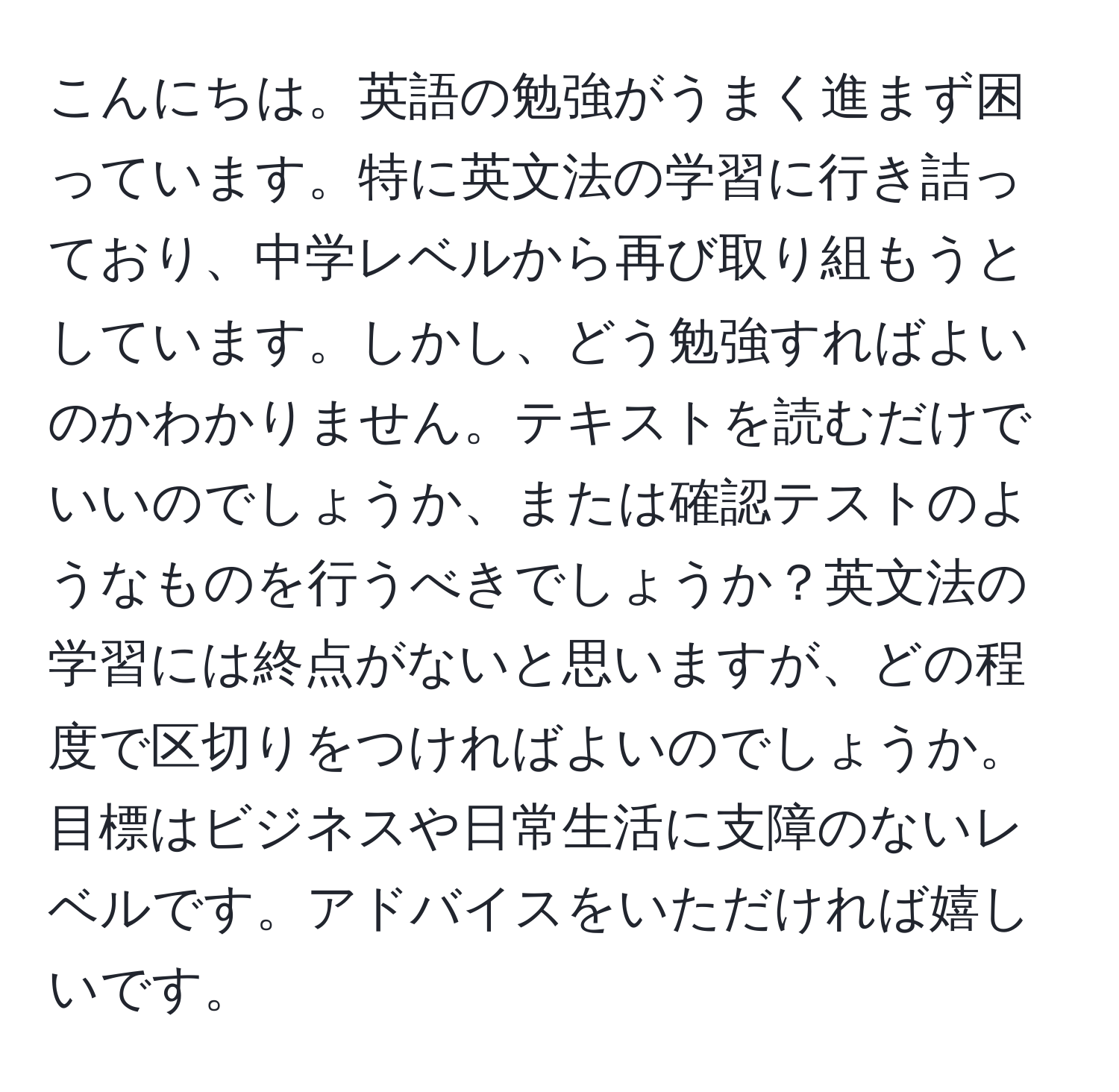 こんにちは。英語の勉強がうまく進まず困っています。特に英文法の学習に行き詰っており、中学レベルから再び取り組もうとしています。しかし、どう勉強すればよいのかわかりません。テキストを読むだけでいいのでしょうか、または確認テストのようなものを行うべきでしょうか？英文法の学習には終点がないと思いますが、どの程度で区切りをつければよいのでしょうか。目標はビジネスや日常生活に支障のないレベルです。アドバイスをいただければ嬉しいです。