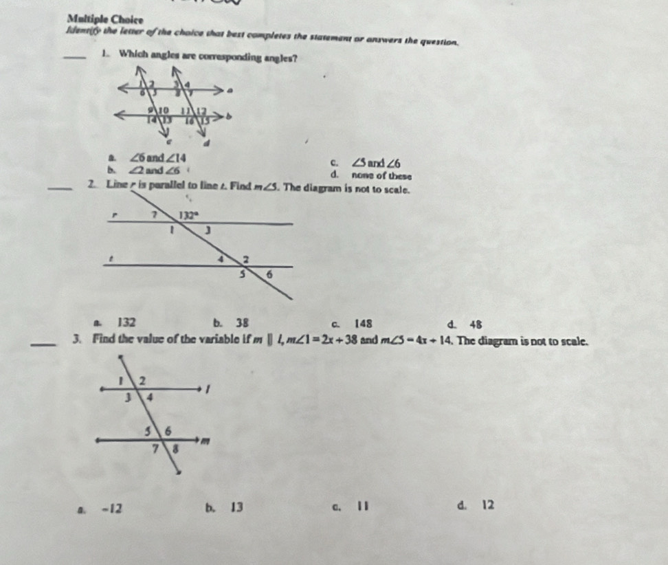 Identify the letter of the choice that best completes the statement or answers the question.
_1. Which angles are corresponding angles?
B. ∠ 6 and ∠ 14
c. ∠ 5and∠ 6
b. ∠ 2 and ∠ 6 d. nowe of these
. The diagram is not to scale.
a. 132 b. 38 c. 148 d. 48
_3. Find the value of the variable if mparallel l,m∠ 1=2x+38 and m∠ 5=4x+14. The diagram is not to scale.
a. -12 b. 13 c. l I d. 12