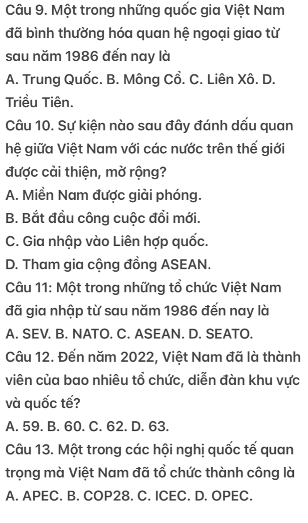 Một trong những quốc gia Việt Nam
đã bình thường hóa quan hệ ngoại giao từ
sau năm 1986 đến nay là
A. Trung Quốc. B. Mông Cổ. C. Liên Xô. D.
Triều Tiên.
Câu 10. Sự kiện nào sau đây đánh dấu quan
hệ giữa Việt Nam với các nước trên thế giới
được cải thiện, mở rộng?
A. Miền Nam được giải phóng.
B. Bắt đầu công cuộc đổi mới.
C. Gia nhập vào Liên hợp quốc.
D. Tham gia cộng đồng ASEAN.
Câu 11: Một trong những tổ chức Việt Nam
đã gia nhập từ sau năm 1986 đến nay là
A. SEV. B. NATO. C. ASEAN. D. SEATO.
Câu 12. Đến năm 2022, Việt Nam đã là thành
viên của bao nhiêu tổ chức, diễn đàn khu vực
và quốc tế?
A. 59. B. 60. C. 62. D. 63.
Câu 13. Một trong các hội nghị quốc tế quan
trọng mà Việt Nam đã tổ chức thành công là
A. APEC. B. COP28. C. ICEC. D. OPEC.