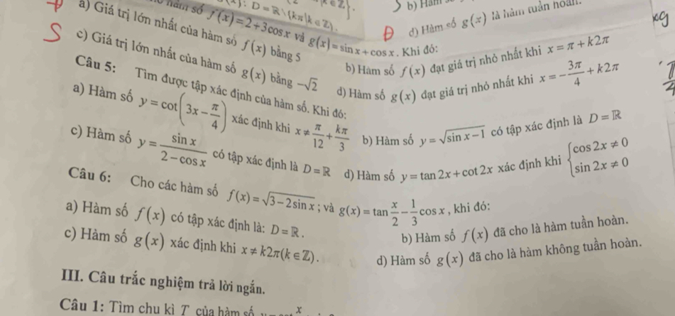 hó năm số (A):D=R:(kπ |k∈ Z)
b) Ham
d) Hàm số g(x) là hàm tuần hoàn
a) Giá trị lớn nhất của hàm số f'(x)=2+3cos x f(x) bằng 5 g(x)=sin x+cos x. Khi đó:
và
b) Hàm số f(x) đạt giá trị nhỏ nhất khi x=π +k2π
c) Giá trị lớn nhất của hàm số g(x) bằng -sqrt(2)
d) Hàm số g(x) đạt giá trị nhỏ nhất khi x=- 3π /4 +k2π
Câu 5: Tìm được tập xác định của hàm số. Khi đó: y=sqrt(sin x-1) có tập xác định là
a) Hàm số y=cot (3x- π /4 ) xác định khi x!=  π /12 + kπ /3 
D=R
b) Hàm số
c) Hàm số y= sin x/2-cos x  có tập xác định là D=R d) Hàm số y=tan 2x+cot 2x xác định khi beginarrayl cos 2x!= 0 sin 2x!= 0endarray.
Câu 6: Cho các hàm số f(x)=sqrt(3-2sin x); và g(x)=tan  x/2 - 1/3 cos x , khi đó:
a) Hàm số f(x) có tập xác định là: D=R.
b) Hàm số f(x) đã cho là hàm tuần hoàn.
c) Hàm số g(x) xác định khi x!= k2π (k∈ Z). d) Hàm số g(x) đã cho là hàm không tuần hoàn.
III. Câu trắc nghiệm trả lời ngắn.
Câu 1: Tìm chu kì T của hàm số x