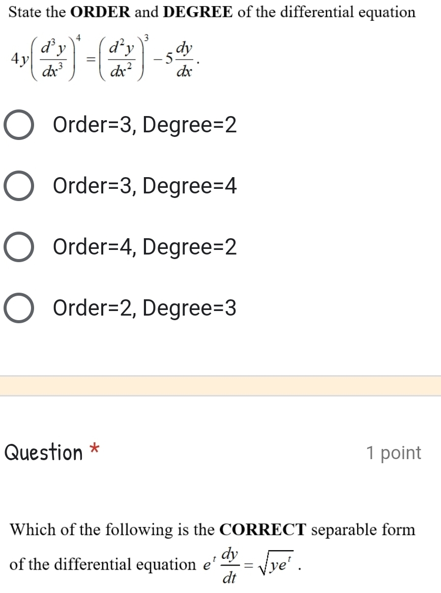 State the ORDER and DEGREE of the differential equation
4y( d^3y/dx^3 )^4=( d^2y/dx^2 )^3-5 dy/dx .
Order =3 , Degree =2
Order =3 , Degree =4
Order =4 , Degree =2
Order =2 , Degree =3
Question * 1 point
Which of the following is the CORRECT separable form
of the differential equation £’  dy/dt =sqrt(ye^t).